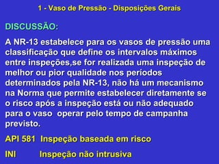 DISCUSSÃO:DISCUSSÃO:
A NR-13 estabelece para os vasos de pressão umaA NR-13 estabelece para os vasos de pressão uma
classificação que define os intervalos máximosclassificação que define os intervalos máximos
entre inspeções,se for realizada uma inspeção deentre inspeções,se for realizada uma inspeção de
melhor ou pior qualidade nos períodosmelhor ou pior qualidade nos períodos
determinados pela NR-13, não há um mecanismodeterminados pela NR-13, não há um mecanismo
na Norma que permite estabelecer diretamente sena Norma que permite estabelecer diretamente se
o risco após a inspeção está ou não adequadoo risco após a inspeção está ou não adequado
para o vaso operar pelo tempo de campanhapara o vaso operar pelo tempo de campanha
previsto.previsto.
API 581 Inspeção baseada em riscoAPI 581 Inspeção baseada em risco
INI Inspeção não intrusivaINI Inspeção não intrusiva
1 - Vaso de Pressão - Disposições Gerais1 - Vaso de Pressão - Disposições Gerais
 