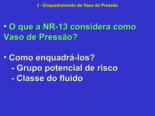 • O que a NR-13 considera comoO que a NR-13 considera como
Vaso de Pressão?Vaso de Pressão?
• Como enquadrá-los?Como enquadrá-los?
- Grupo potencial de risco- Grupo potencial de risco
- Classe do fluido- Classe do fluido
2 - Enquadramento do Vaso de Pressão2 - Enquadramento do Vaso de Pressão
 