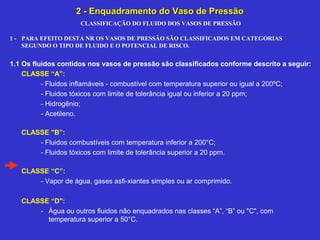 CLASSIFICAÇÃO DO FLUIDO DOS VASOS DE PRESSÃO
1 - PARA EFEITO DESTA NR OS VASOS DE PRESSÃO SÃO CLASSIFICADOS EM CATEGORIAS
SEGUNDO O TIPO DE FLUIDO E O POTENCIAL DE RISCO.
1.1 Os fluidos contidos nos vasos de pressão são classificados conforme descrito a seguir:
CLASSE “A”:
- Fluidos inflamáveis - combustível com temperatura superior ou igual a 200ºC;
- Fluidos tóxicos com limite de tolerância igual ou inferior a 20 ppm;
- Hidrogênio;
- Acetileno.
CLASSE "B”:
- Fluidos combustíveis com temperatura inferior a 200°C;
- Fluidos tóxicos com limite de tolerância superior a 20 ppm.
CLASSE “C”:
- Vapor de água, gases asfi-xiantes simples ou ar comprimido.
CLASSE “D":
- Água ou outros fluidos não enquadrados nas classes “A”, “B” ou "C", com
temperatura superior a 50°C.
2 - Enquadramento do Vaso de Pressão2 - Enquadramento do Vaso de Pressão
 