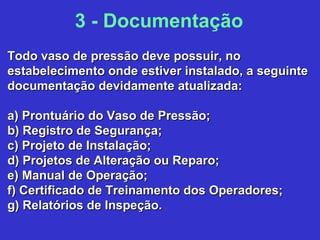Todo vaso de pressão deve possuir, noTodo vaso de pressão deve possuir, no
estabelecimento onde estiver instalado, a seguinteestabelecimento onde estiver instalado, a seguinte
documentação devidamente atualizada:documentação devidamente atualizada:
a) Prontuário do Vaso de Pressão;a) Prontuário do Vaso de Pressão;
b) Registro de Segurança;b) Registro de Segurança;
c) Projeto de Instalação;c) Projeto de Instalação;
d) Projetos de Alteração ou Reparo;d) Projetos de Alteração ou Reparo;
e) Manual de Operação;e) Manual de Operação;
f) Certificado de Treinamento dos Operadores;f) Certificado de Treinamento dos Operadores;
g) Relatórios de Inspeção.g) Relatórios de Inspeção.
3 - Documentação
 