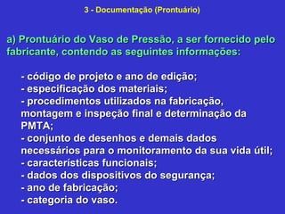 a) Prontuário do Vaso de Pressão, a ser fornecido peloa) Prontuário do Vaso de Pressão, a ser fornecido pelo
fabricante, contendo as seguintes informações:fabricante, contendo as seguintes informações:
- código de projeto e ano de edição;- código de projeto e ano de edição;
- especificação dos materiais;- especificação dos materiais;
- procedimentos utilizados na fabricação,- procedimentos utilizados na fabricação,
montagem e inspeção final e determinação damontagem e inspeção final e determinação da
PMTA;PMTA;
- conjunto de desenhos e demais dados- conjunto de desenhos e demais dados
necessários para o monitoramento da sua vida útil;necessários para o monitoramento da sua vida útil;
- características funcionais;- características funcionais;
- dados dos dispositivos do segurança;- dados dos dispositivos do segurança;
- ano de fabricação;- ano de fabricação;
- categoria do vaso.- categoria do vaso.
3 - Documentação (Prontuário)
 