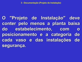 3 - Documentação (Projeto de Instalação)
O "Projeto de Instalação" deveO "Projeto de Instalação" deve
conter pelo menos a planta baixaconter pelo menos a planta baixa
do estabelecimento, com odo estabelecimento, com o
posicionamento e a categoria deposicionamento e a categoria de
cada vaso e das instalações decada vaso e das instalações de
segurança.segurança.
 