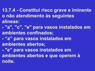 13.7.4 - Constitui risco grave e iminente
o não atendimento às seguintes
alíneas:
- "a", "c", "e" para vasos instalados em
ambientes confinados;
- “a” para vasos instalados em
ambientes abertos;
- "e” para vasos instalados em
ambientes abertos e que operem à
noite.
 