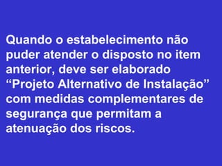 Quando o estabelecimento não
puder atender o disposto no item
anterior, deve ser elaborado
“Projeto Alternativo de Instalação”
com medidas complementares de
segurança que permitam a
atenuação dos riscos.
 