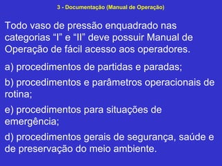 Todo vaso de pressão enquadrado nas
categorias “I” e “II” deve possuir Manual de
Operação de fácil acesso aos operadores.
a) procedimentos de partidas e paradas;
b) procedimentos e parâmetros operacionais de
rotina;
e) procedimentos para situações de
emergência;
d) procedimentos gerais de segurança, saúde e
de preservação do meio ambiente.
3 - Documentação (Manual de Operação)
 