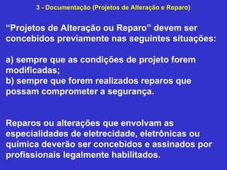 “Projetos de Alteração ou Reparo” devem ser
concebidos previamente nas seguintes situações:
a) sempre que as condições de projeto forem
modificadas;
b) sempre que forem realizados reparos que
possam comprometer a segurança.
Reparos ou alterações que envolvam as
especialidades de eletrecidade, eletrônicas ou
química deverão ser concebidos e assinados por
profissionais legalmente habilitados.
3 - Documentação (Projetos de Alteração e Reparo)
 