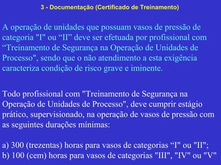 A operação de unidades que possuam vasos de pressão de
categoria "I" ou “II” deve ser efetuada por profissional com
“Treinamento de Segurança na Operação de Unidades de
Processo", sendo que o não atendimento a esta exigência
caracteriza condição de risco grave e iminente.
Todo profissional com "Treinamento de Segurança na
Operação de Unidades de Processo", deve cumprir estágio
prático, supervisionado, na operação de vasos de pressão com
as seguintes durações mínimas:
a) 300 (trezentas) horas para vasos de categorias “I" ou "II";
b) 100 (cem) horas para vasos de categorias "III", "IV" ou "V"
3 - Documentação (Certificado de Treinamento)
 