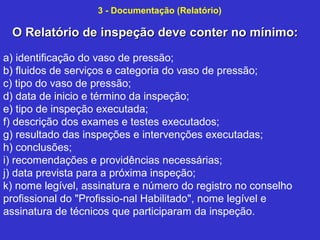 O Relatório de inspeção deve conter no mínimo:O Relatório de inspeção deve conter no mínimo:
3 - Documentação (Relatório)
a) identificação do vaso de pressão;
b) fluidos de serviços e categoria do vaso de pressão;
c) tipo do vaso de pressão;
d) data de inicio e término da inspeção;
e) tipo de inspeção executada;
f) descrição dos exames e testes executados;
g) resultado das inspeções e intervenções executadas;
h) conclusões;
i) recomendações e providências necessárias;
j) data prevista para a próxima inspeção;
k) nome legível, assinatura e número do registro no conselho
profissional do "Profissio­nal Habilitado", nome legível e
assinatura de técnicos que participaram da inspeção.
 