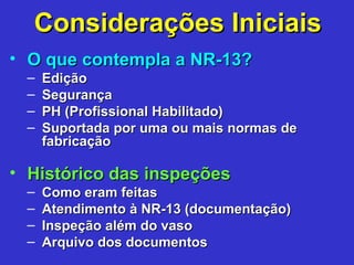 Considerações IniciaisConsiderações Iniciais
• O que contempla a NR-13?O que contempla a NR-13?
– EdiçãoEdição
– SegurançaSegurança
– PH (Profissional Habilitado)PH (Profissional Habilitado)
– Suportada por uma ou mais normas deSuportada por uma ou mais normas de
fabricaçãofabricação
• Histórico das inspeçõesHistórico das inspeções
– Como eram feitasComo eram feitas
– Atendimento à NR-13 (documentação)Atendimento à NR-13 (documentação)
– Inspeção além do vasoInspeção além do vaso
– Arquivo dos documentosArquivo dos documentos
 