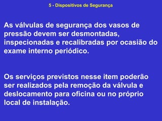 As válvulas de segurança dos vasos de
pressão devem ser desmontadas,
inspecionadas e recalibradas por ocasião do
exame interno periódico.
Os serviços previstos nesse item poderão
ser realizados pela remoção da válvula e
deslocamento para oficina ou no próprio
local de instalação.
5 - Dispositivos de Segurança
 