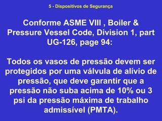Conforme ASME VIII , Boiler &
Pressure Vessel Code, Division 1, part
UG-126, page 94:
Todos os vasos de pressão devem ser
protegidos por uma válvula de alívio de
pressão, que deve garantir que a
pressão não suba acima de 10% ou 3
psi da pressão máxima de trabalho
admissível (PMTA).
5 - Dispositivos de Segurança
 