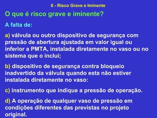 O que é risco grave e iminente?
A falta de:
a) válvula ou outro dispositivo de segurança com
pressão de abertura ajustada em valor igual ou
inferior a PMTA, instalada diretamente no vaso ou no
sistema que o inclui;
b) dispositivo de segurança contra bloqueio
inadvertido da válvula quando esta não estiver
instalada diretamente no vaso:
c) instrumento que indique a pressão de operação.
d) A operação de qualquer vaso de pressão em
condições diferentes das previstas no projeto
original.
6 - Risco Grave e Iminente
 