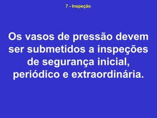 Os vasos de pressão devem
ser submetidos a inspeções
de segurança inicial,
periódico e extraordinária.
7 - Inspeção
 
