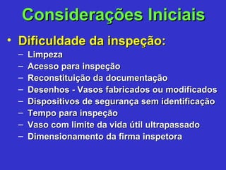 Considerações IniciaisConsiderações Iniciais
• Dificuldade da inspeção:Dificuldade da inspeção:
– LimpezaLimpeza
– Acesso para inspeçãoAcesso para inspeção
– Reconstituição da documentaçãoReconstituição da documentação
– Desenhos - Vasos fabricados ou modificadosDesenhos - Vasos fabricados ou modificados
– Dispositivos de segurança sem identificaçãoDispositivos de segurança sem identificação
– Tempo para inspeçãoTempo para inspeção
– Vaso com limite da vida útil ultrapassadoVaso com limite da vida útil ultrapassado
– Dimensionamento da firma inspetoraDimensionamento da firma inspetora
 