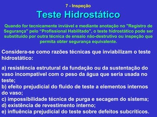 Quando for tecnicamente inviável e mediante anotação no "Registro de
Segurança" pelo “Profissional Habilitado", o teste hidrostático pode ser
substituído por outra técnica de ensaio não-destrutivo ou inspeção que
permita obter segurança equivalente.
Considera-se como razões técnicas que inviabilizam o teste
hidrostático:
a) resistência estrutural da fundação ou da sustentação do
vaso incompatível com o peso da água que seria usada no
teste;
b) efeito prejudicial do fluido de teste a elementos internos
do vaso;
c) impossibilidade técnica de purga e secagem do sistema;
d) existência de revestimento interno;
e) influência prejudicial do teste sobre defeitos subcríticos.
Teste HidrostáticoTeste Hidrostático
7 - Inspeção
 