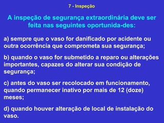 A inspeção de segurança extraordinária deve ser
feita nas seguintes oportunida-des:
a) sempre que o vaso for danificado por acidente ou
outra ocorrência que comprometa sua segurança;
b) quando o vaso for submetido a reparo ou alterações
importantes, capazes do alterar sua condição de
segurança;
c) antes do vaso ser recolocado em funcionamento,
quando permanecer inativo por mais de 12 (doze)
meses;
d) quando houver alteração de local de instalação do
vaso.
7 - Inspeção
 