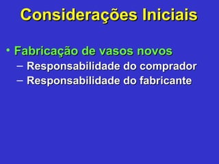 • Fabricação de vasos novosFabricação de vasos novos
– Responsabilidade do compradorResponsabilidade do comprador
– Responsabilidade do fabricanteResponsabilidade do fabricante
Considerações IniciaisConsiderações Iniciais
 