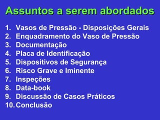 Assuntos a serem abordadosAssuntos a serem abordados
1. Vasos de Pressão - Disposições Gerais
2. Enquadramento do Vaso de Pressão
3. Documentação
4. Placa de Identificação
5. Dispositivos de Segurança
6. Risco Grave e Iminente
7. Inspeções
8. Data-book
9. Discussão de Casos Práticos
10.Conclusão
 