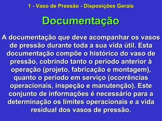 A documentação que deve acompanhar os vasosA documentação que deve acompanhar os vasos
de pressão durante toda a sua vida útil. Estade pressão durante toda a sua vida útil. Esta
documentação compõe o histórico do vaso dedocumentação compõe o histórico do vaso de
pressão, cobrindo tanto o período anterior àpressão, cobrindo tanto o período anterior à
operação (projeto, fabricação e montagem),operação (projeto, fabricação e montagem),
quanto o período em serviço (ocorrênciasquanto o período em serviço (ocorrências
operacionais, inspeção e manutenção). Esteoperacionais, inspeção e manutenção). Este
conjunto de informações é necessário para aconjunto de informações é necessário para a
determinação os limites operacionais e a vidadeterminação os limites operacionais e a vida
residual dos vasos de pressão.residual dos vasos de pressão.
DocumentaçãoDocumentação
1 - Vaso de Pressão - Disposições Gerais1 - Vaso de Pressão - Disposições Gerais
 