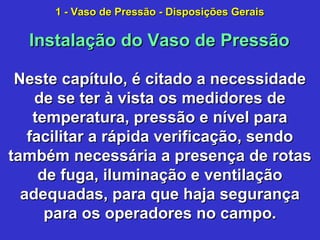 Neste capítulo, é citado a necessidadeNeste capítulo, é citado a necessidade
de se ter à vista os medidores dede se ter à vista os medidores de
temperatura, pressão e nível paratemperatura, pressão e nível para
facilitar a rápida verificação, sendofacilitar a rápida verificação, sendo
também necessária a presença de rotastambém necessária a presença de rotas
de fuga, iluminação e ventilaçãode fuga, iluminação e ventilação
adequadas, para que haja segurançaadequadas, para que haja segurança
para os operadores no campo.para os operadores no campo.
Instalação do Vaso de PressãoInstalação do Vaso de Pressão
1 - Vaso de Pressão - Disposições Gerais1 - Vaso de Pressão - Disposições Gerais
 