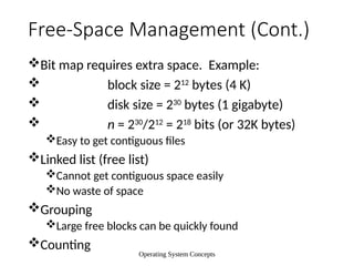 Operating System Concepts
Free-Space Management (Cont.)
Bit map requires extra space. Example:
 block size = 212
bytes (4 K)
 disk size = 230
bytes (1 gigabyte)
 n = 230
/212
= 218
bits (or 32K bytes)
Easy to get contiguous files
Linked list (free list)
Cannot get contiguous space easily
No waste of space
Grouping
Large free blocks can be quickly found
Counting
 