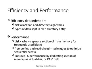 Operating System Concepts
Efficiency and Performance
Efficiency dependent on:
disk allocation and directory algorithms
types of data kept in file’s directory entry
Performance
disk cache – separate section of main memory for
frequently used blocks
free-behind and read-ahead – techniques to optimize
sequential access
improve PC performance by dedicating section of
memory as virtual disk, or RAM disk.
 