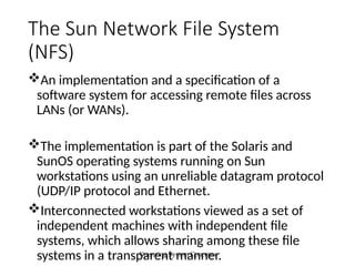 Operating System Concepts
The Sun Network File System
(NFS)
An implementation and a specification of a
software system for accessing remote files across
LANs (or WANs).
The implementation is part of the Solaris and
SunOS operating systems running on Sun
workstations using an unreliable datagram protocol
(UDP/IP protocol and Ethernet.
Interconnected workstations viewed as a set of
independent machines with independent file
systems, which allows sharing among these file
systems in a transparent manner.
 