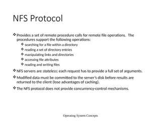 Operating System Concepts
NFS Protocol
Provides a set of remote procedure calls for remote file operations. The
procedures support the following operations:
 searching for a file within a directory
 reading a set of directory entries
 manipulating links and directories
 accessing file attributes
 reading and writing files
NFS servers are stateless; each request has to provide a full set of arguments.
Modified data must be committed to the server’s disk before results are
returned to the client (lose advantages of caching).
The NFS protocol does not provide concurrency-control mechanisms.
 