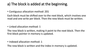 a) The block is added at the beginning.
• Contiguous allocation method: 201
Each block must be shifted over to the next block, which involves one
read and one write per block. Then the new block must be written.
• Linked allocation method: 1
The new block is written, making it point to the next block. Then the
first block pointer in memory is updated.
• Indexed allocation method: 1
The new block is written and the index in memory is updated.
 