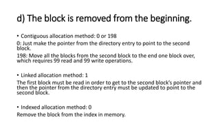 d) The block is removed from the beginning.
• Contiguous allocation method: 0 or 198
0: Just make the pointer from the directory entry to point to the second
block.
198: Move all the blocks from the second block to the end one block over,
which requires 99 read and 99 write operations.
• Linked allocation method: 1
The first block must be read in order to get to the second block’s pointer and
then the pointer from the directory entry must be updated to point to the
second block.
• Indexed allocation method: 0
Remove the block from the index in memory.
 