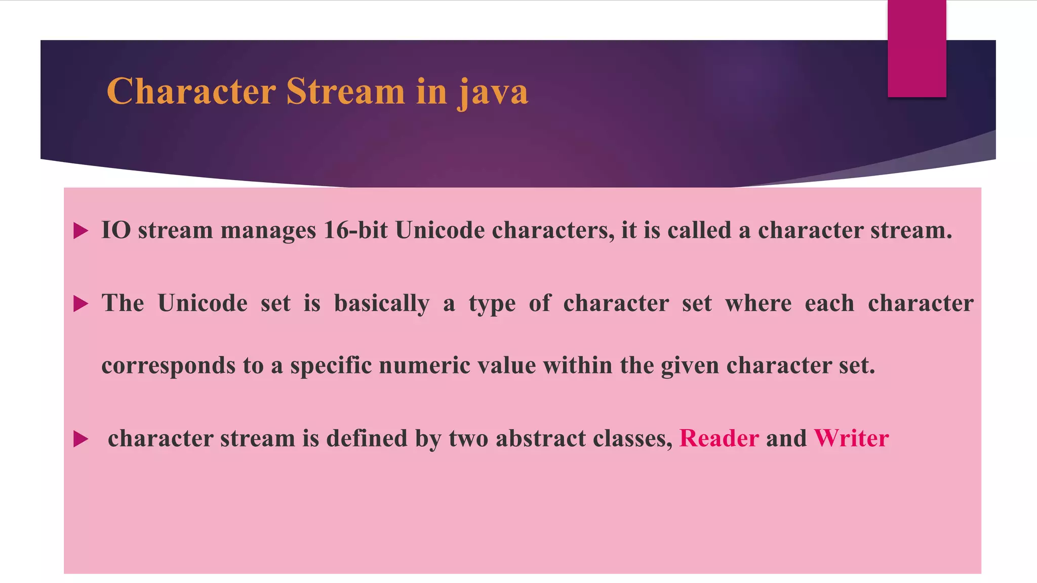 Character Stream in java
 IO stream manages 16-bit Unicode characters, it is called a character stream.
 The Unicode set is basically a type of character set where each character
corresponds to a specific numeric value within the given character set.
 character stream is defined by two abstract classes, Reader and Writer
 