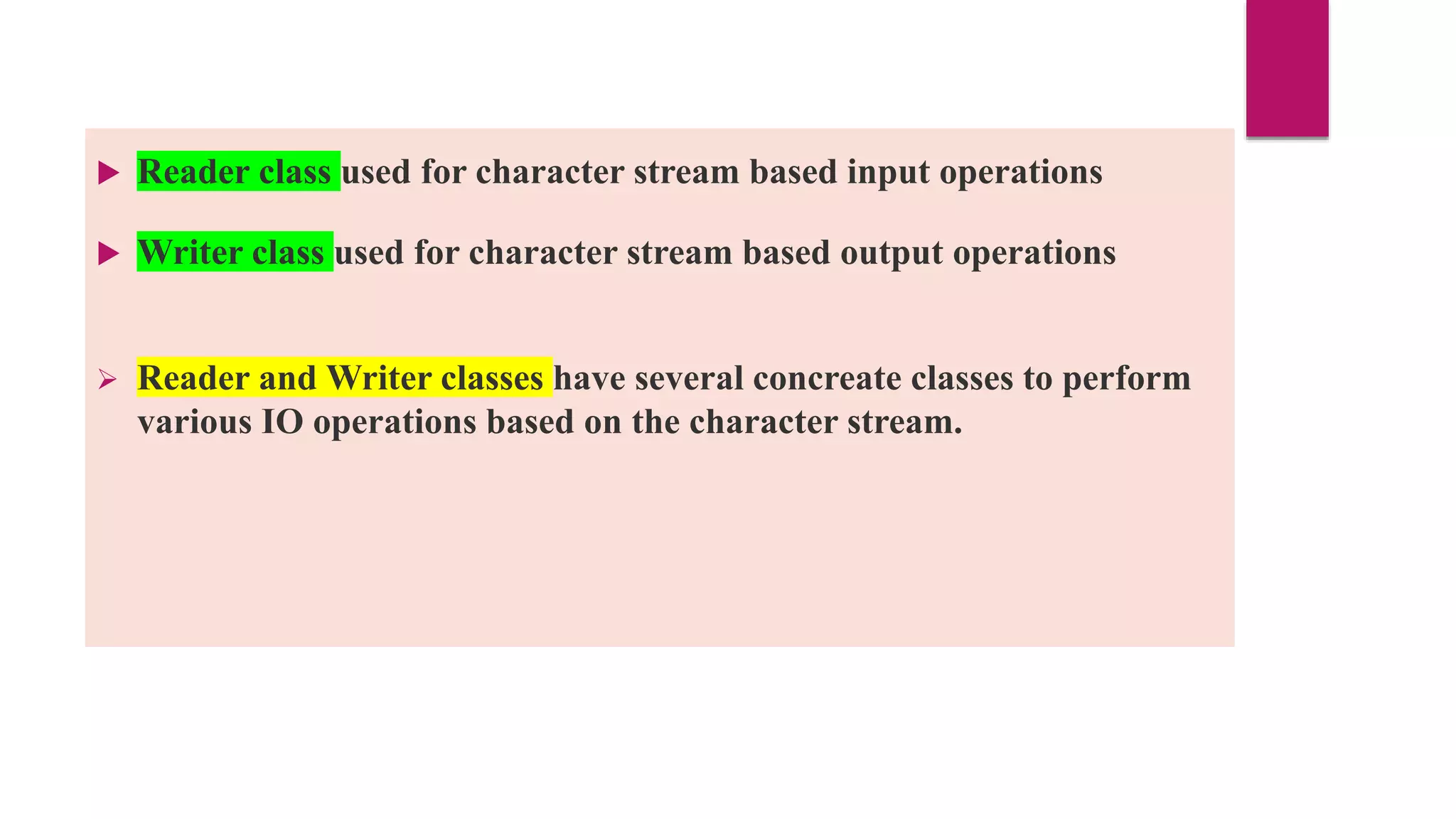  Reader class used for character stream based input operations
 Writer class used for character stream based output operations
 Reader and Writer classes have several concreate classes to perform
various IO operations based on the character stream.
 