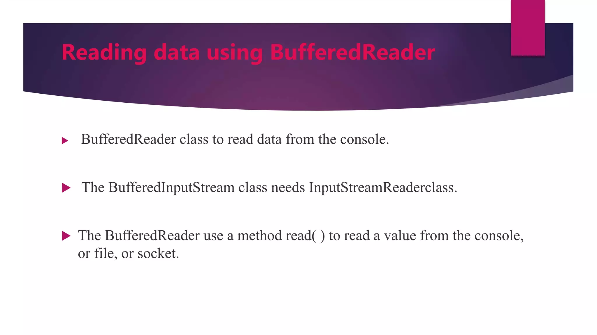 Reading data using BufferedReader
 BufferedReader class to read data from the console.
 The BufferedInputStream class needs InputStreamReaderclass.
 The BufferedReader use a method read( ) to read a value from the console,
or file, or socket.
 