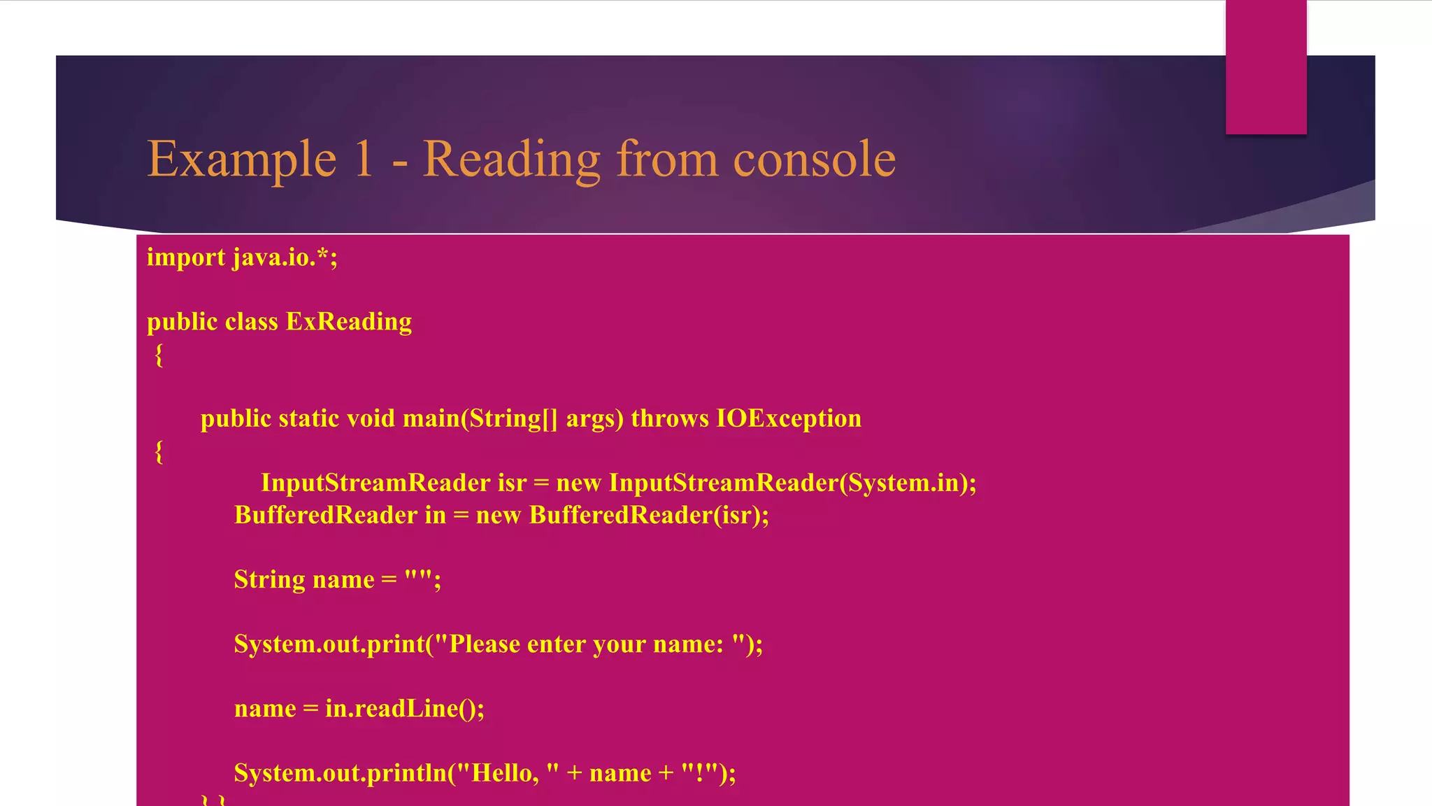Example 1 - Reading from console
import java.io.*;
public class ExReading
{
public static void main(String[] args) throws IOException
{
InputStreamReader isr = new InputStreamReader(System.in);
BufferedReader in = new BufferedReader(isr);
String name = "";
System.out.print("Please enter your name: ");
name = in.readLine();
System.out.println("Hello, " + name + "!");
 