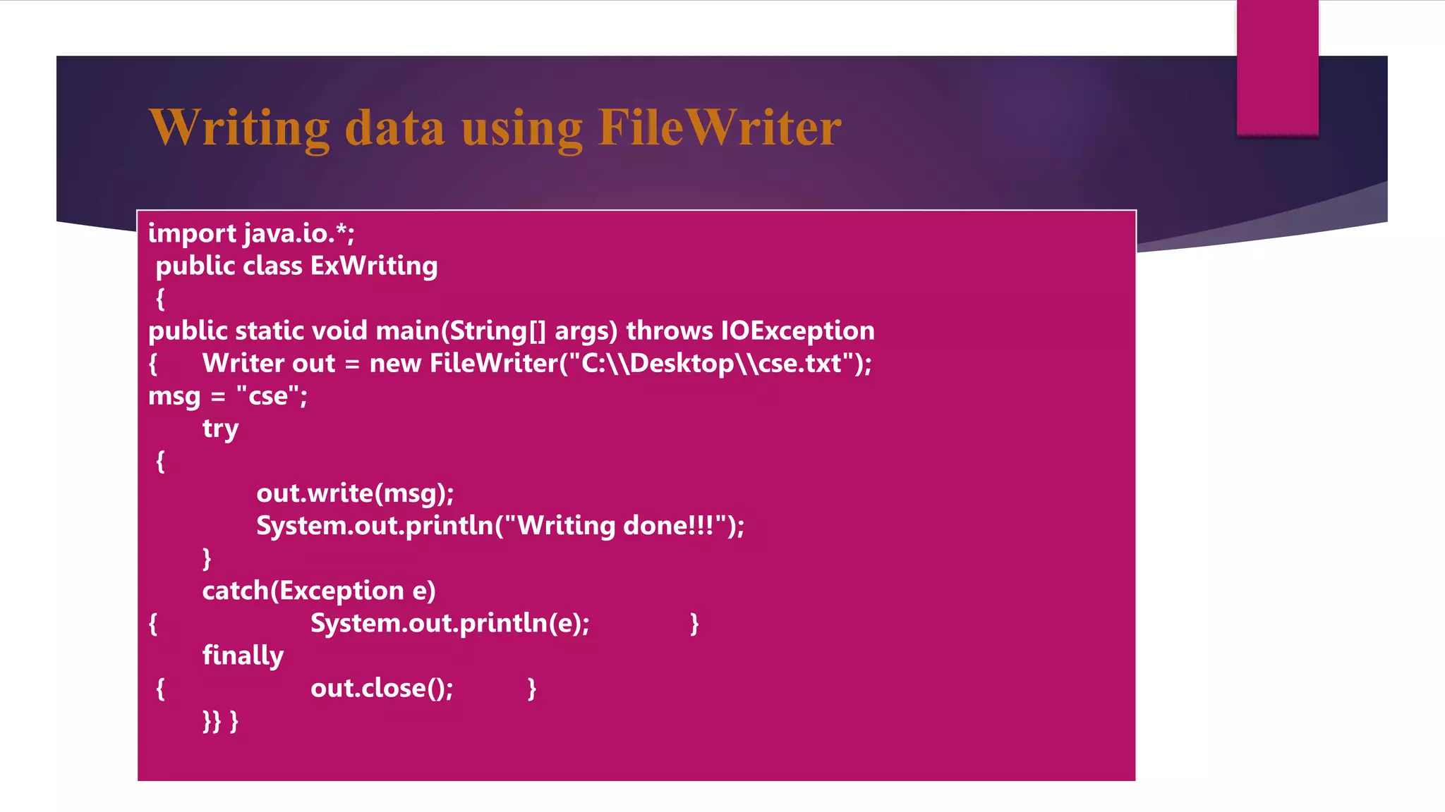 Writing data using FileWriter
import java.io.*;
public class ExWriting
{
public static void main(String[] args) throws IOException
{ Writer out = new FileWriter("C:Desktopcse.txt");
msg = "cse";
try
{
out.write(msg);
System.out.println("Writing done!!!");
}
catch(Exception e)
{ System.out.println(e); }
finally
{ out.close(); }
}} }
 