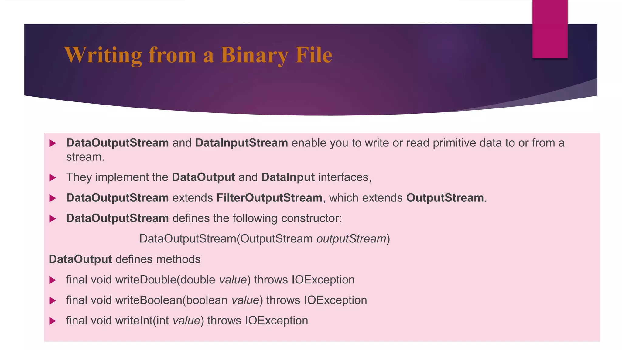 Writing from a Binary File
 DataOutputStream and DataInputStream enable you to write or read primitive data to or from a
stream.
 They implement the DataOutput and DataInput interfaces,
 DataOutputStream extends FilterOutputStream, which extends OutputStream.
 DataOutputStream defines the following constructor:
DataOutputStream(OutputStream outputStream)
DataOutput defines methods
 final void writeDouble(double value) throws IOException
 final void writeBoolean(boolean value) throws IOException
 final void writeInt(int value) throws IOException
 