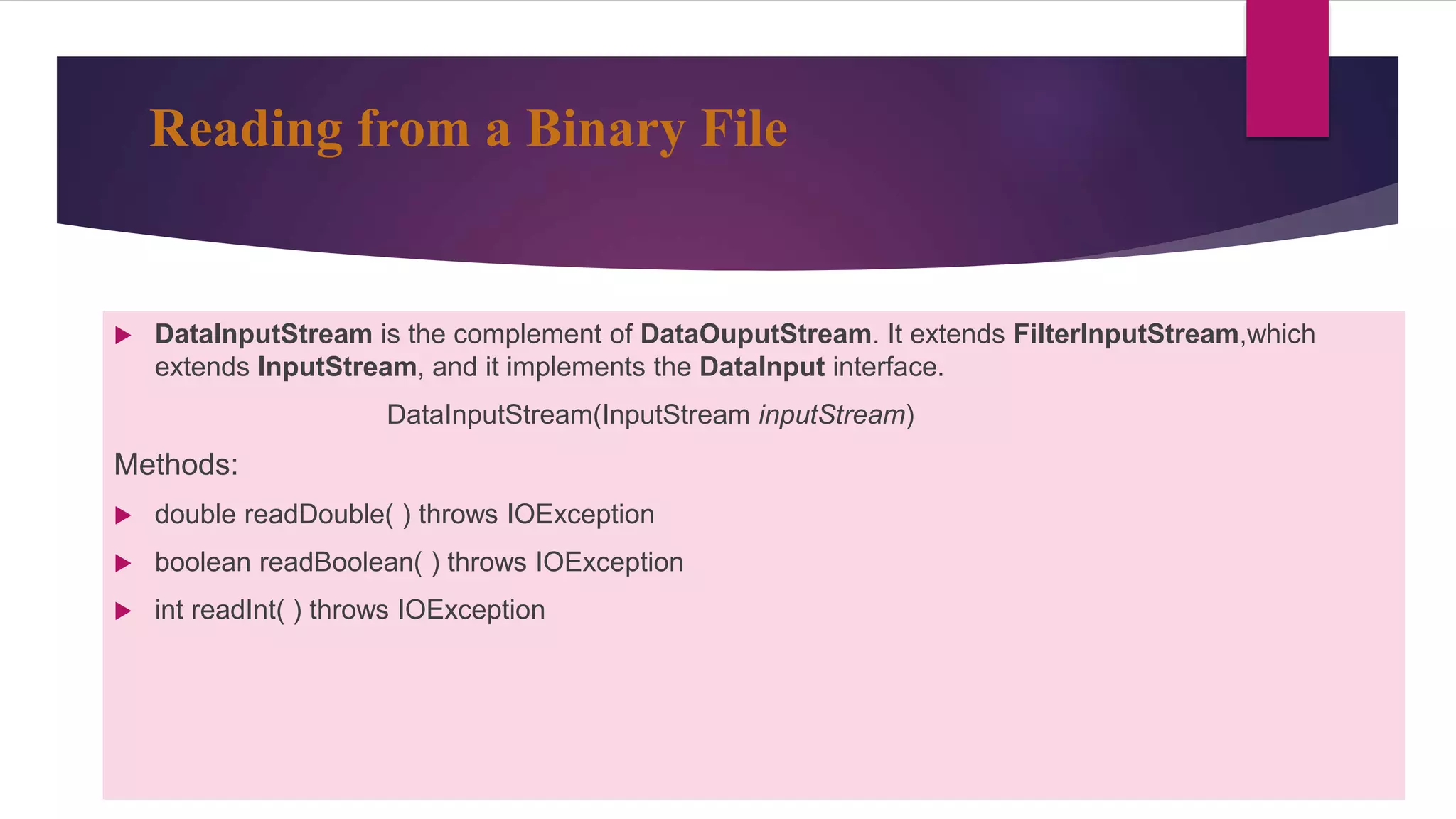 Reading from a Binary File
 DataInputStream is the complement of DataOuputStream. It extends FilterInputStream,which
extends InputStream, and it implements the DataInput interface.
DataInputStream(InputStream inputStream)
Methods:
 double readDouble( ) throws IOException
 boolean readBoolean( ) throws IOException
 int readInt( ) throws IOException
 