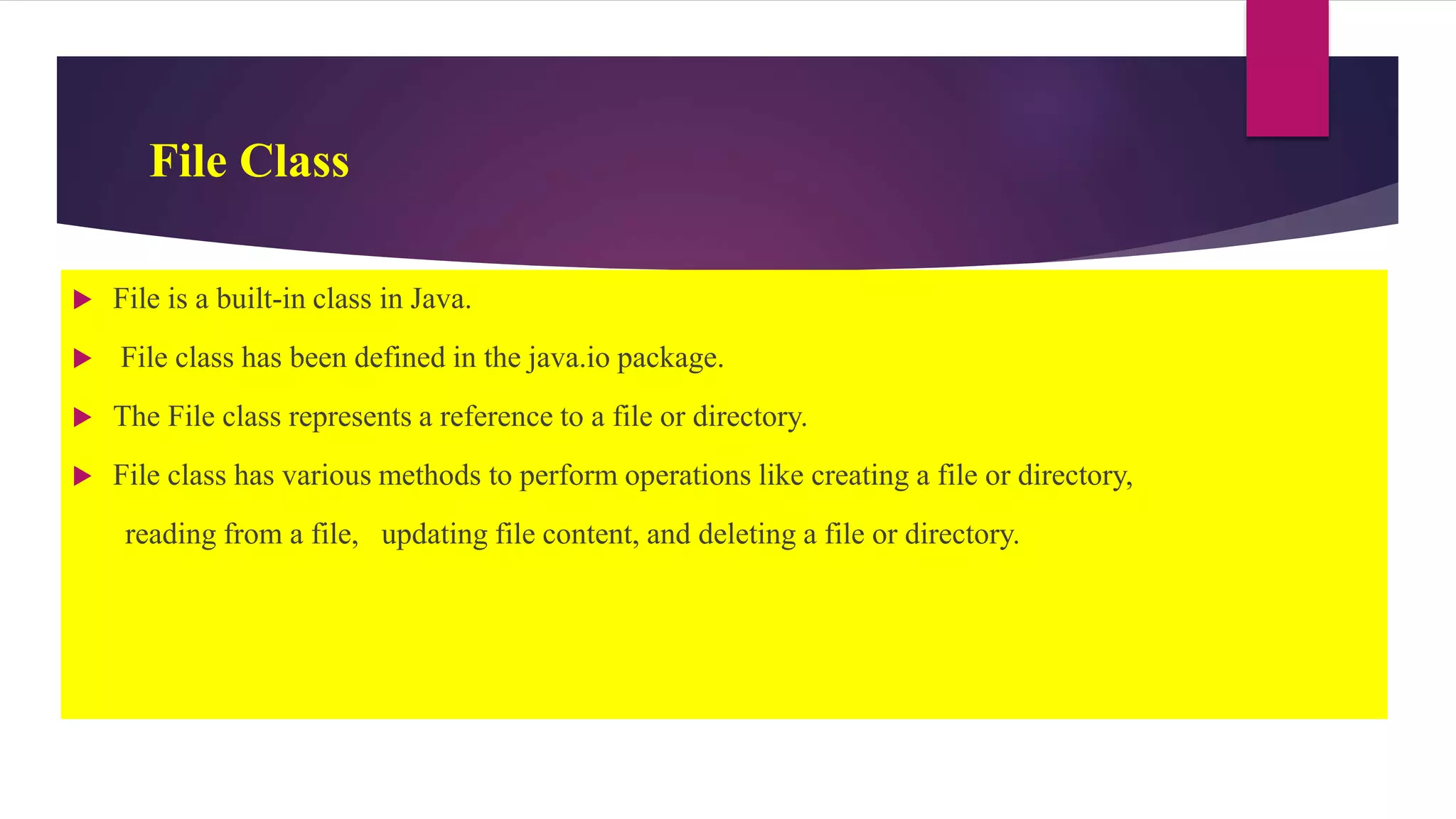 File Class
 File is a built-in class in Java.
 File class has been defined in the java.io package.
 The File class represents a reference to a file or directory.
 File class has various methods to perform operations like creating a file or directory,
reading from a file, updating file content, and deleting a file or directory.
 