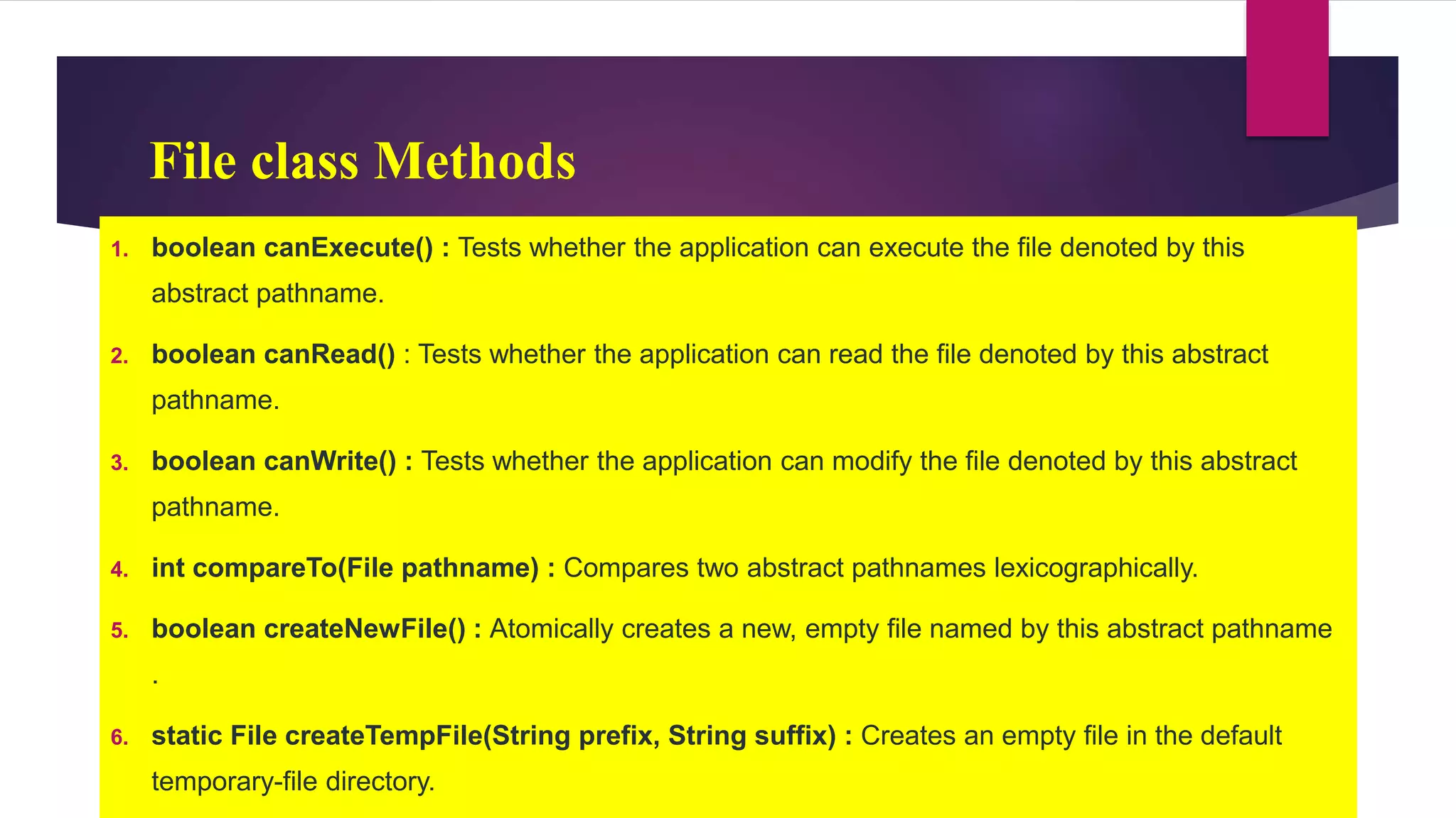 File class Methods
1. boolean canExecute() : Tests whether the application can execute the file denoted by this
abstract pathname.
2. boolean canRead() : Tests whether the application can read the file denoted by this abstract
pathname.
3. boolean canWrite() : Tests whether the application can modify the file denoted by this abstract
pathname.
4. int compareTo(File pathname) : Compares two abstract pathnames lexicographically.
5. boolean createNewFile() : Atomically creates a new, empty file named by this abstract pathname
.
6. static File createTempFile(String prefix, String suffix) : Creates an empty file in the default
temporary-file directory.
 