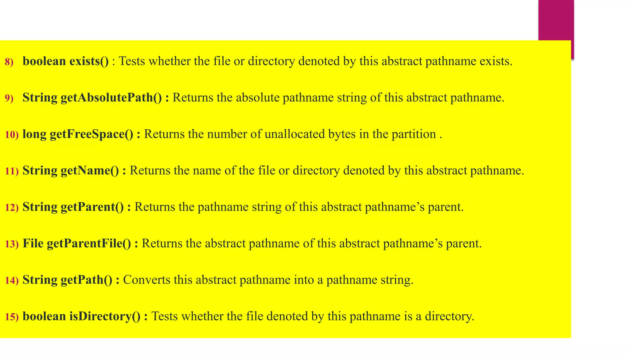 8) boolean exists() : Tests whether the file or directory denoted by this abstract pathname exists.
9) String getAbsolutePath() : Returns the absolute pathname string of this abstract pathname.
10) long getFreeSpace() : Returns the number of unallocated bytes in the partition .
11) String getName() : Returns the name of the file or directory denoted by this abstract pathname.
12) String getParent() : Returns the pathname string of this abstract pathname’s parent.
13) File getParentFile() : Returns the abstract pathname of this abstract pathname’s parent.
14) String getPath() : Converts this abstract pathname into a pathname string.
15) boolean isDirectory() : Tests whether the file denoted by this pathname is a directory.
 