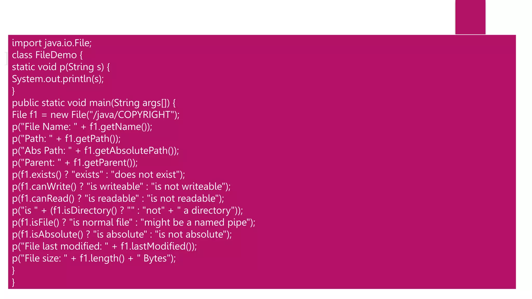 File
import java.io.File;
class FileDemo {
static void p(String s) {
System.out.println(s);
}
public static void main(String args[]) {
File f1 = new File("/java/COPYRIGHT");
p("File Name: " + f1.getName());
p("Path: " + f1.getPath());
p("Abs Path: " + f1.getAbsolutePath());
p("Parent: " + f1.getParent());
p(f1.exists() ? "exists" : "does not exist");
p(f1.canWrite() ? "is writeable" : "is not writeable");
p(f1.canRead() ? "is readable" : "is not readable");
p("is " + (f1.isDirectory() ? "" : "not" + " a directory"));
p(f1.isFile() ? "is normal file" : "might be a named pipe");
p(f1.isAbsolute() ? "is absolute" : "is not absolute");
p("File last modified: " + f1.lastModified());
p("File size: " + f1.length() + " Bytes");
}
}
 