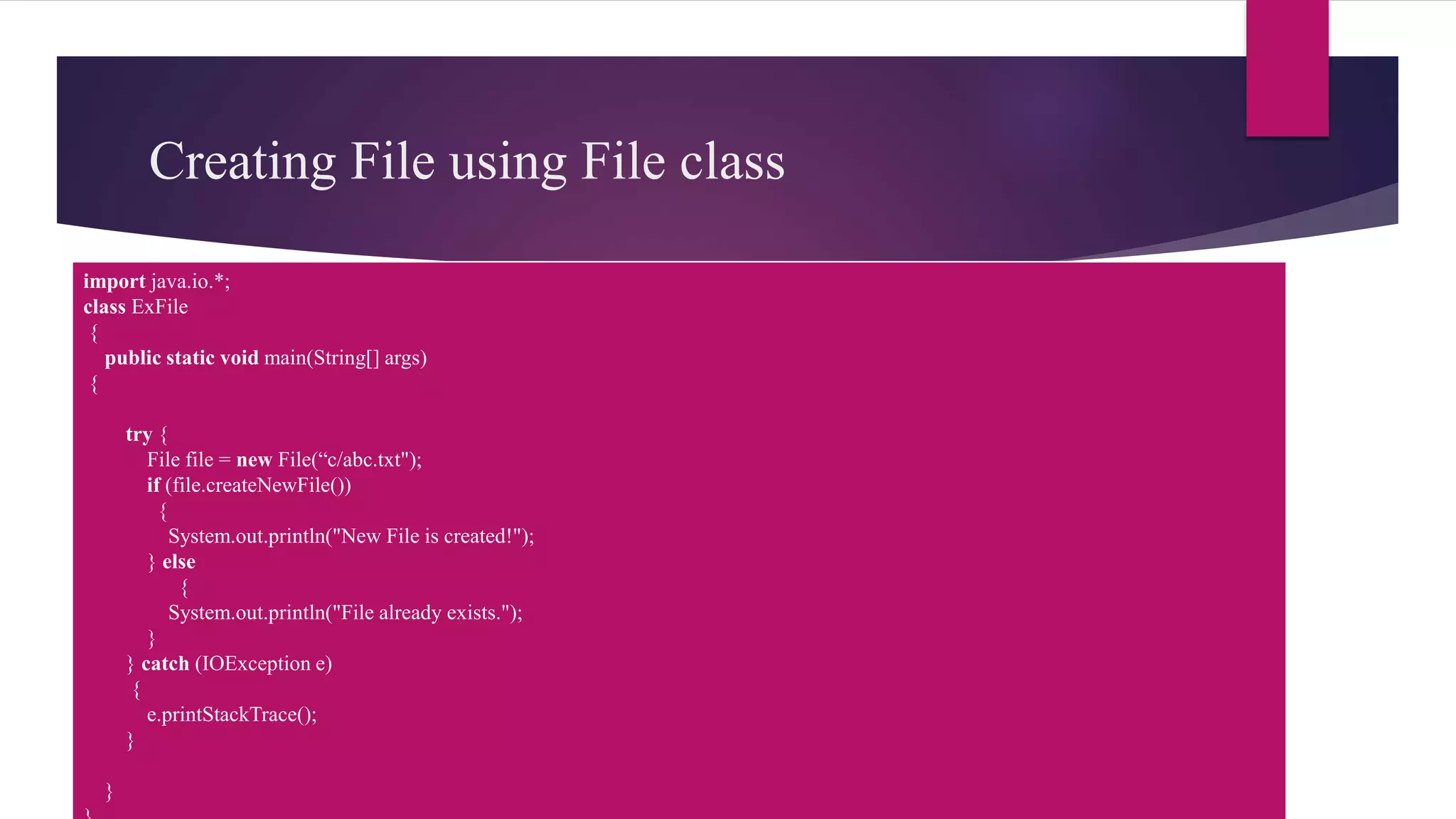 Creating File using File class
import java.io.*;
class ExFile
{
public static void main(String[] args)
{
try {
File file = new File(“c/abc.txt");
if (file.createNewFile())
{
System.out.println("New File is created!");
} else
{
System.out.println("File already exists.");
}
} catch (IOException e)
{
e.printStackTrace();
}
}
 