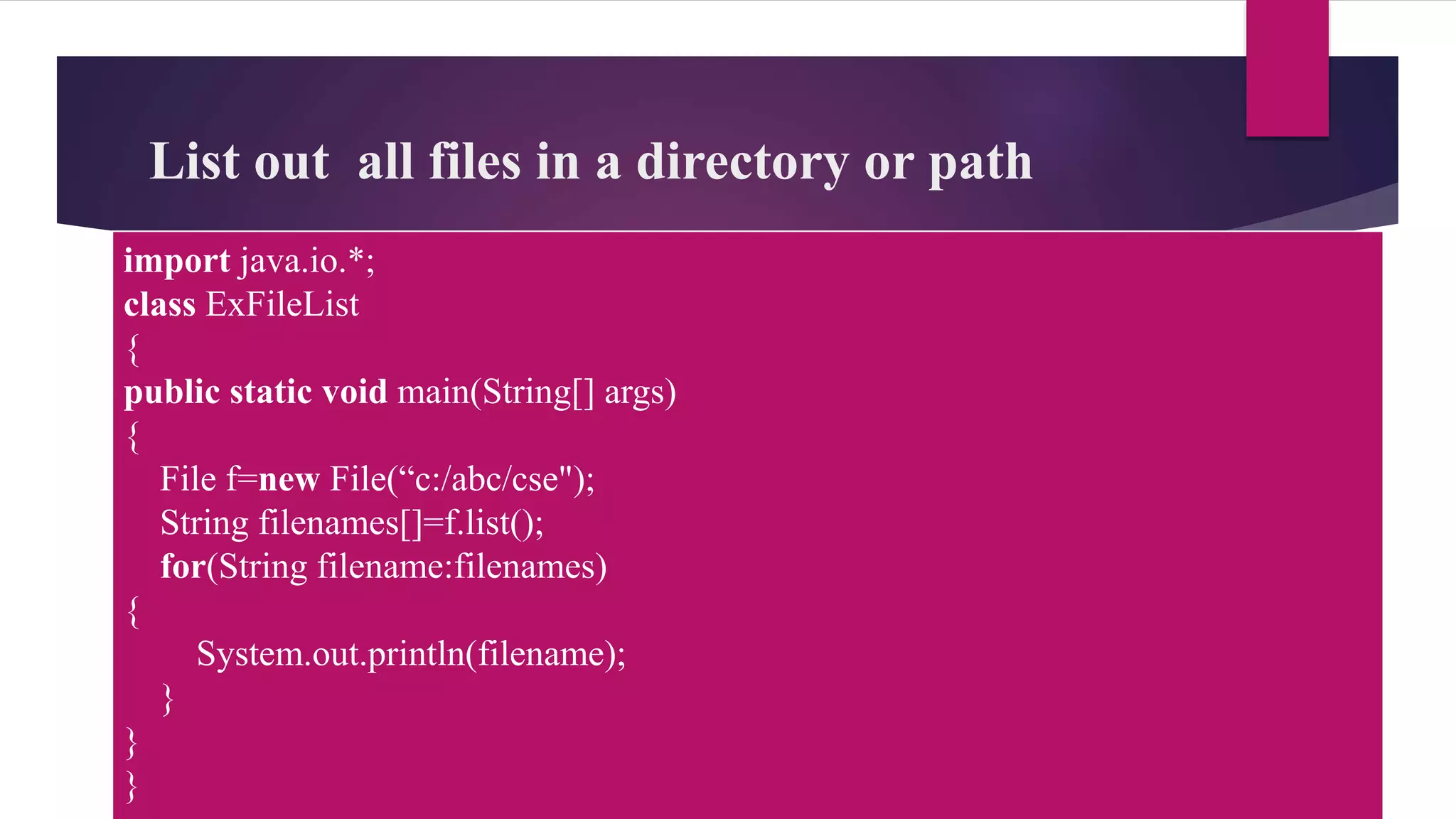 List out all files in a directory or path
import java.io.*;
class ExFileList
{
public static void main(String[] args)
{
File f=new File(“c:/abc/cse");
String filenames[]=f.list();
for(String filename:filenames)
{
System.out.println(filename);
}
}
}
 