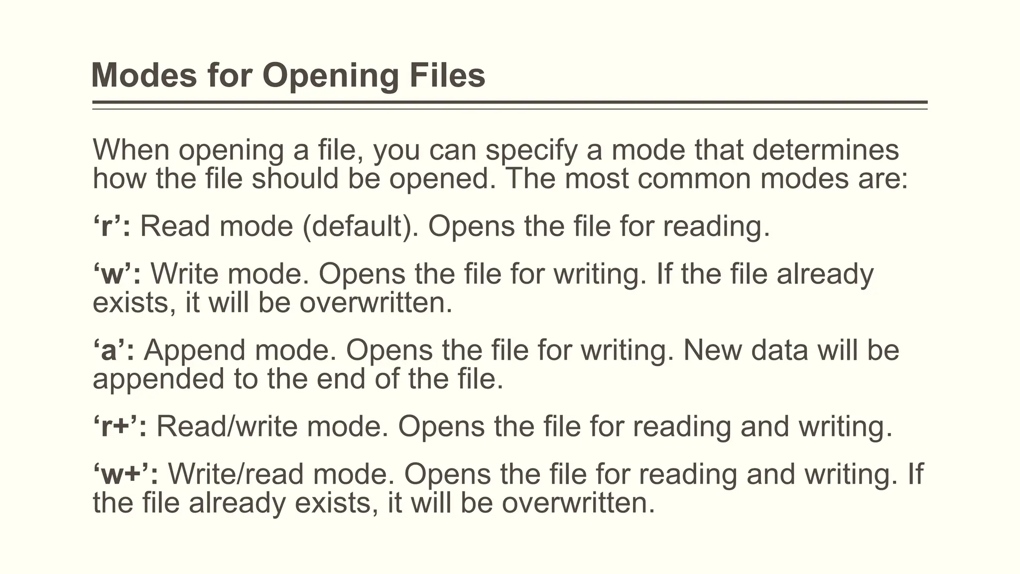 Modes for Opening Files
When opening a file, you can specify a mode that determines
how the file should be opened. The most common modes are:
‘r’: Read mode (default). Opens the file for reading.
‘w’: Write mode. Opens the file for writing. If the file already
exists, it will be overwritten.
‘a’: Append mode. Opens the file for writing. New data will be
appended to the end of the file.
‘r+’: Read/write mode. Opens the file for reading and writing.
‘w+’: Write/read mode. Opens the file for reading and writing. If
the file already exists, it will be overwritten.
 