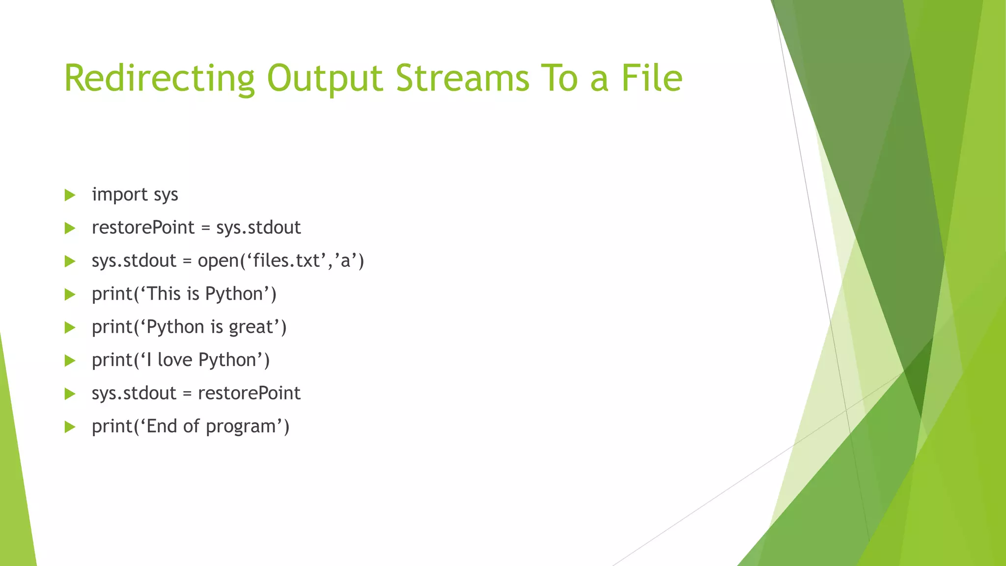 Redirecting Output Streams To a File
 import sys
 restorePoint = sys.stdout
 sys.stdout = open(‘files.txt’,’a’)
 print(‘This is Python’)
 print(‘Python is great’)
 print(‘I love Python’)
 sys.stdout = restorePoint
 print(‘End of program’)
 
