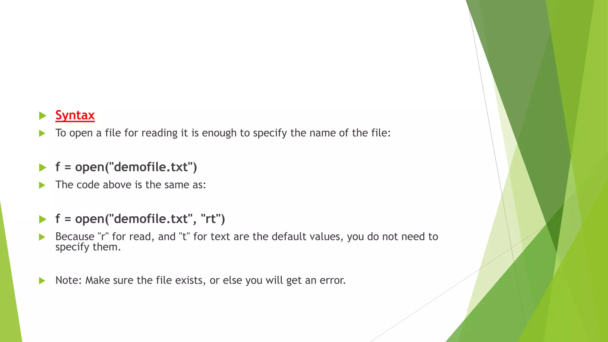  Syntax
 To open a file for reading it is enough to specify the name of the file:
 f = open("demofile.txt")
 The code above is the same as:
 f = open("demofile.txt", "rt")
 Because "r" for read, and "t" for text are the default values, you do not need to
specify them.
 Note: Make sure the file exists, or else you will get an error.
 