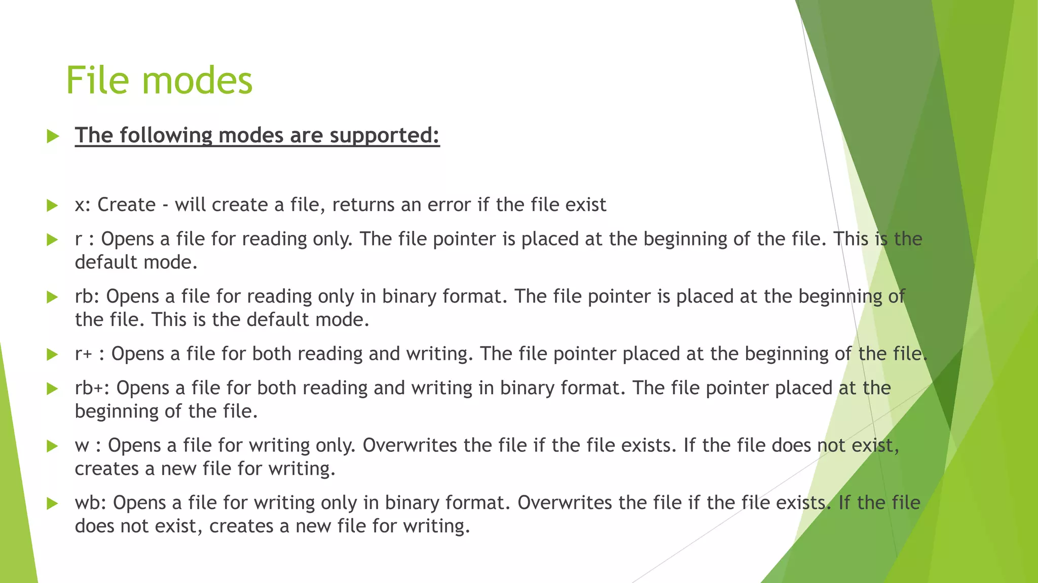 File modes
 The following modes are supported:
 x: Create - will create a file, returns an error if the file exist
 r : Opens a file for reading only. The file pointer is placed at the beginning of the file. This is the
default mode.
 rb: Opens a file for reading only in binary format. The file pointer is placed at the beginning of
the file. This is the default mode.
 r+ : Opens a file for both reading and writing. The file pointer placed at the beginning of the file.
 rb+: Opens a file for both reading and writing in binary format. The file pointer placed at the
beginning of the file.
 w : Opens a file for writing only. Overwrites the file if the file exists. If the file does not exist,
creates a new file for writing.
 wb: Opens a file for writing only in binary format. Overwrites the file if the file exists. If the file
does not exist, creates a new file for writing.
 