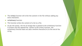  The write() function will write the content in the file without adding any
extra characters.
 writelines() function
 This function writes the content of a list to a file.
 As per the syntax, the list of strings that is passed to the writelines() function
is written into the opened file. Similar to the write() function, the
writelines() function does not add a newline character(n) to the end of the
string.
 