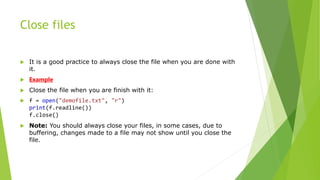 Close files
 It is a good practice to always close the file when you are done with
it.
 Example
 Close the file when you are finish with it:
 f = open("demofile.txt", "r")
print(f.readline())
f.close()
 Note: You should always close your files, in some cases, due to
buffering, changes made to a file may not show until you close the
file.
 