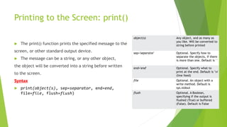 Printing to the Screen: print()
 The print() function prints the specified message to the
screen, or other standard output device.
 The message can be a string, or any other object,
the object will be converted into a string before written
to the screen.
Syntax
 print(object(s), sep=separator, end=end,
file=file, flush=flush)
object(s) Any object, and as many as
you like. Will be converted to
string before printed
sep='separator' Optional. Specify how to
separate the objects, if there
is more than one. Default is ' '
end='end' Optional. Specify what to
print at the end. Default is 'n'
(line feed)
file Optional. An object with a
write method. Default is
sys.stdout
flush Optional. A Boolean,
specifying if the output is
flushed (True) or buffered
(False). Default is False
 